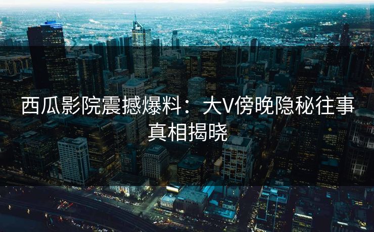 西瓜影院震撼爆料：大V傍晚隐秘往事真相揭晓