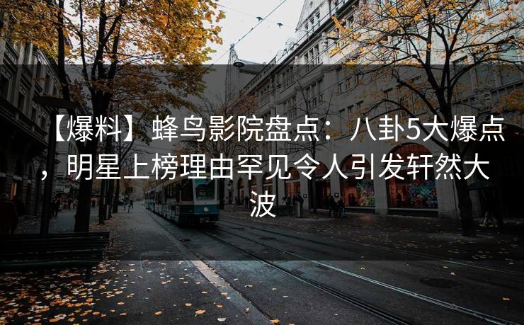 【爆料】蜂鸟影院盘点：八卦5大爆点，明星上榜理由罕见令人引发轩然大波