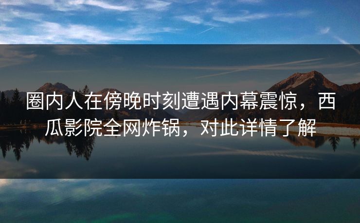 圈内人在傍晚时刻遭遇内幕震惊，西瓜影院全网炸锅，对此详情了解