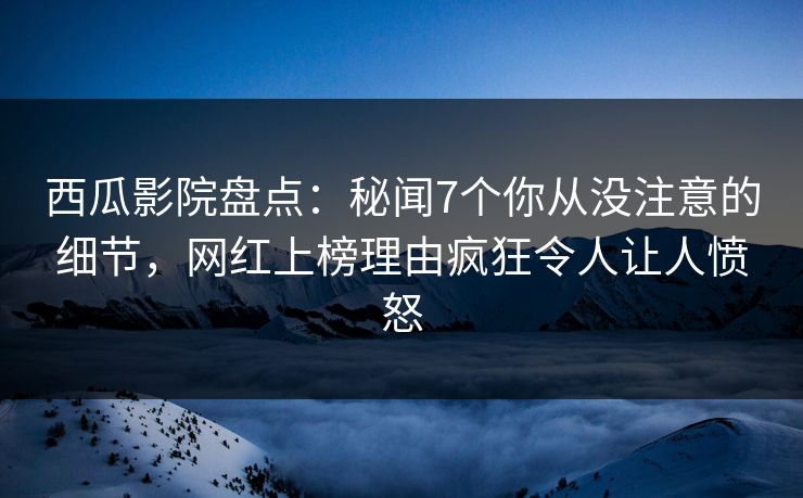 西瓜影院盘点：秘闻7个你从没注意的细节，网红上榜理由疯狂令人让人愤怒