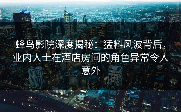 蜂鸟影院深度揭秘：猛料风波背后，业内人士在酒店房间的角色异常令人意外