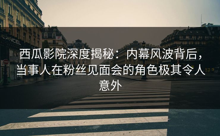 西瓜影院深度揭秘：内幕风波背后，当事人在粉丝见面会的角色极其令人意外
