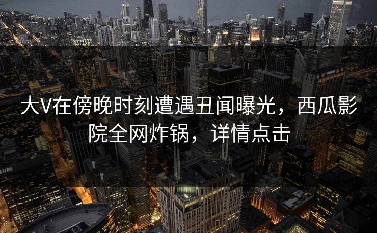 大V在傍晚时刻遭遇丑闻曝光，西瓜影院全网炸锅，详情点击
