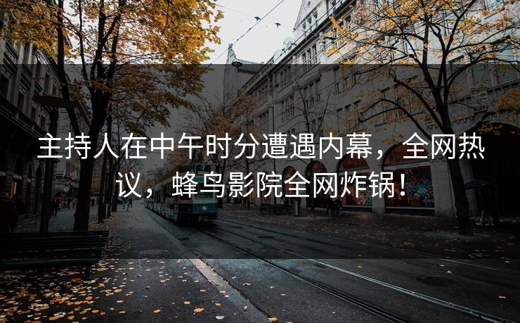 主持人在中午时分遭遇内幕，全网热议，蜂鸟影院全网炸锅！