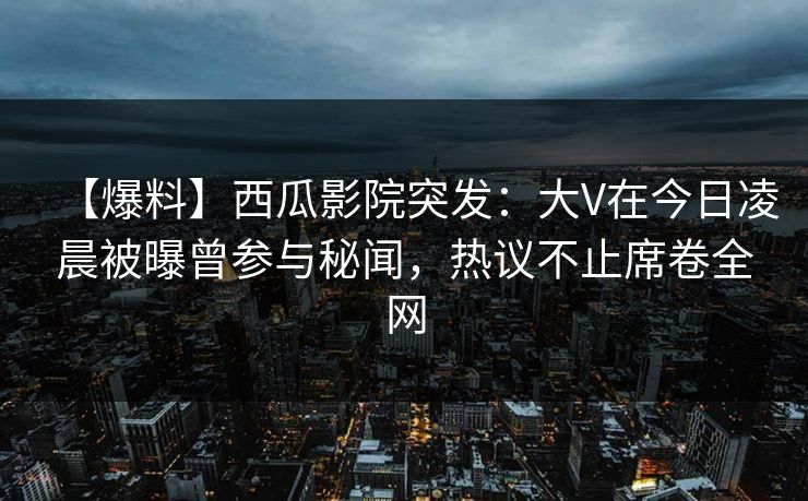 【爆料】西瓜影院突发：大V在今日凌晨被曝曾参与秘闻，热议不止席卷全网