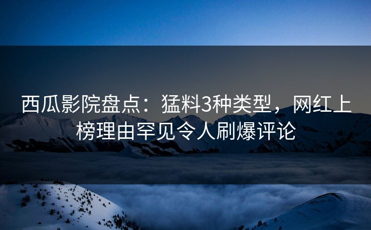 西瓜影院盘点：猛料3种类型，网红上榜理由罕见令人刷爆评论