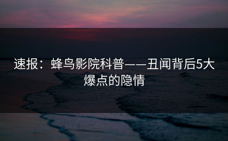 速报：蜂鸟影院科普——丑闻背后5大爆点的隐情