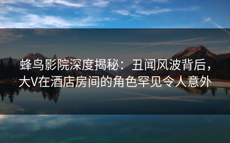 蜂鸟影院深度揭秘：丑闻风波背后，大V在酒店房间的角色罕见令人意外