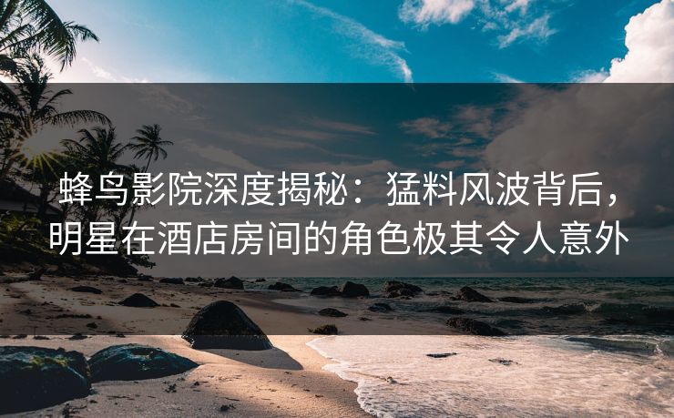 蜂鸟影院深度揭秘：猛料风波背后，明星在酒店房间的角色极其令人意外