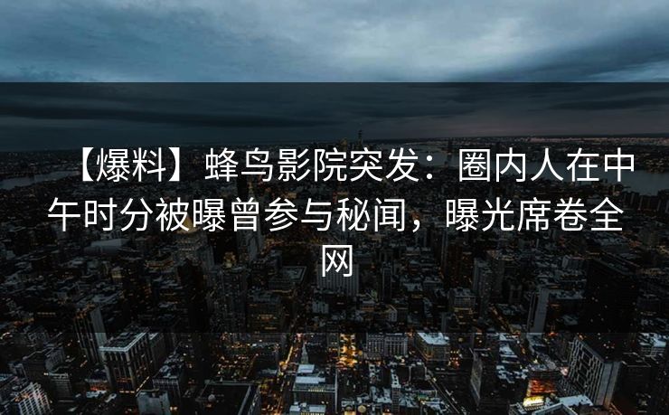 【爆料】蜂鸟影院突发：圈内人在中午时分被曝曾参与秘闻，曝光席卷全网