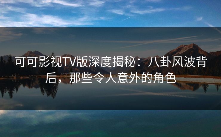 可可影视TV版深度揭秘：八卦风波背后，那些令人意外的角色