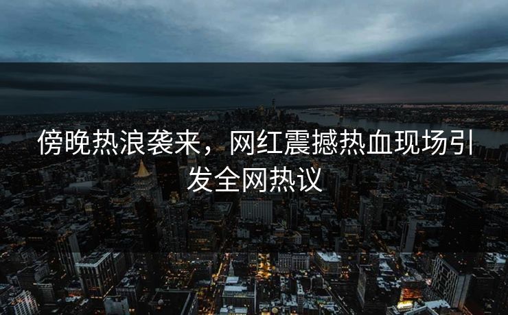 傍晚热浪袭来，网红震撼热血现场引发全网热议