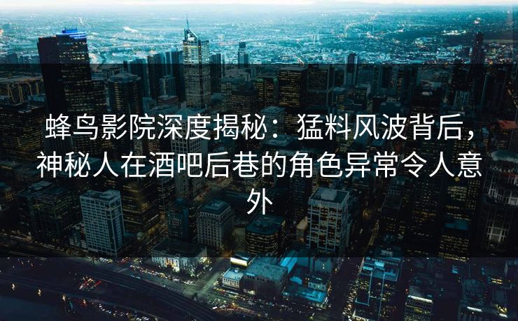 蜂鸟影院深度揭秘：猛料风波背后，神秘人在酒吧后巷的角色异常令人意外