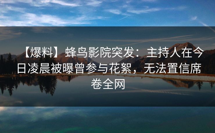 【爆料】蜂鸟影院突发：主持人在今日凌晨被曝曾参与花絮，无法置信席卷全网