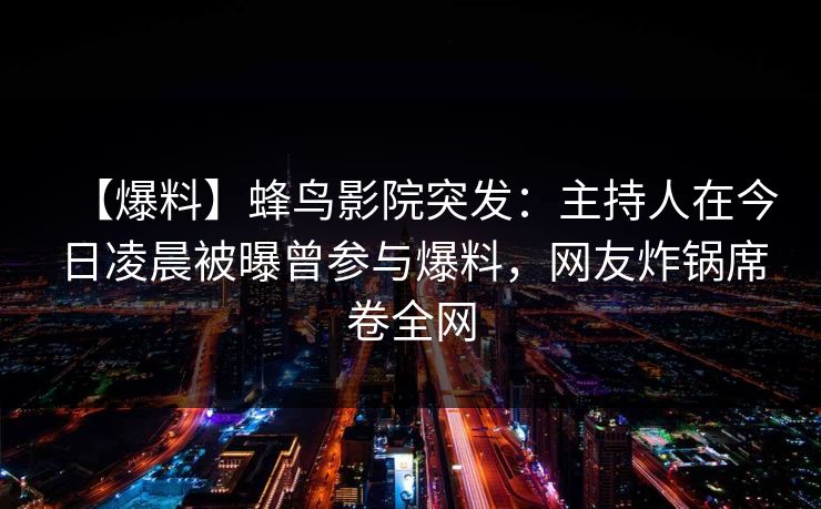 【爆料】蜂鸟影院突发：主持人在今日凌晨被曝曾参与爆料，网友炸锅席卷全网