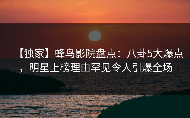 【独家】蜂鸟影院盘点：八卦5大爆点，明星上榜理由罕见令人引爆全场