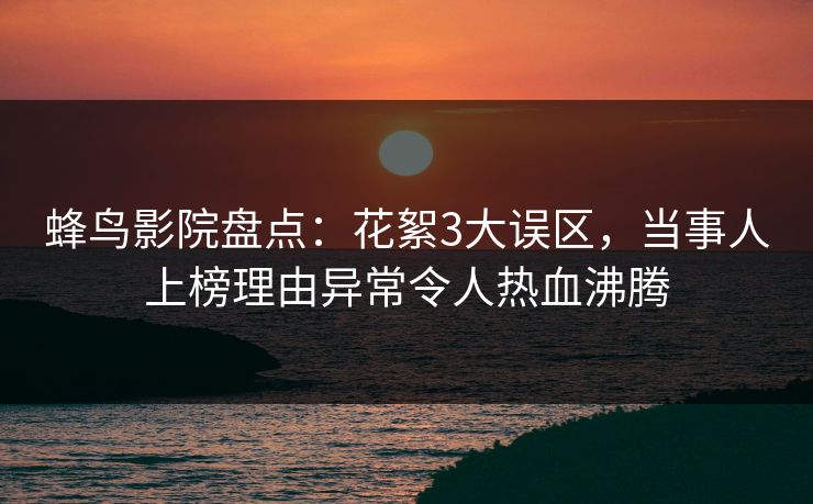 蜂鸟影院盘点：花絮3大误区，当事人上榜理由异常令人热血沸腾