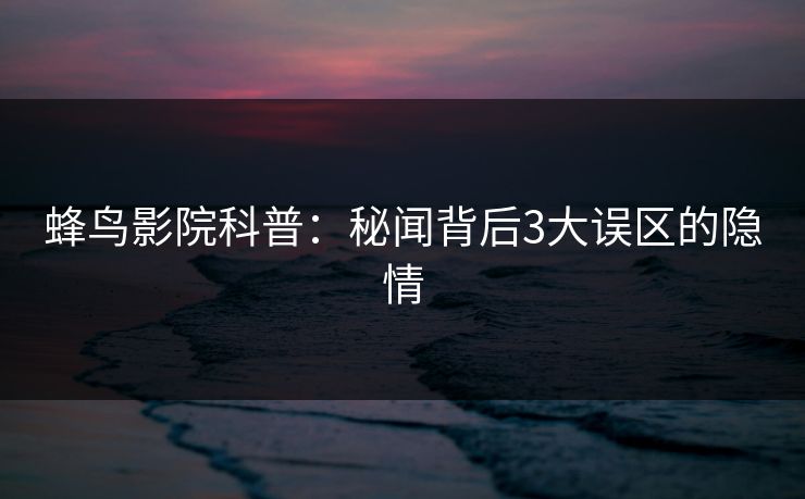 蜂鸟影院科普：秘闻背后3大误区的隐情
