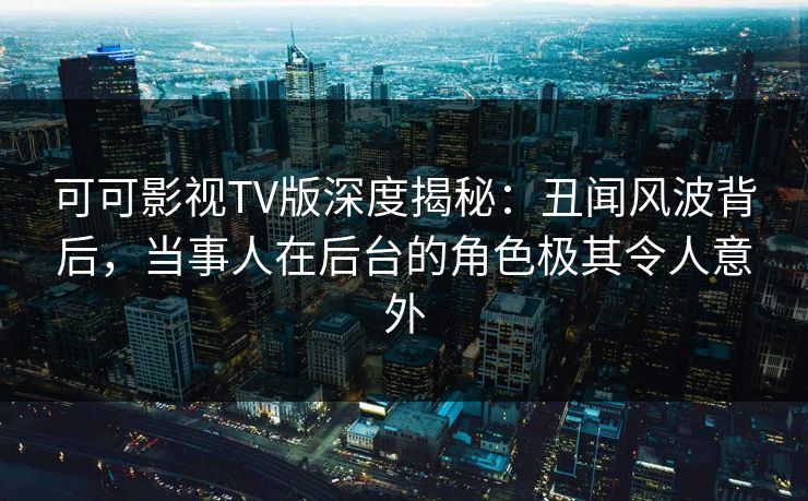 可可影视TV版深度揭秘：丑闻风波背后，当事人在后台的角色极其令人意外