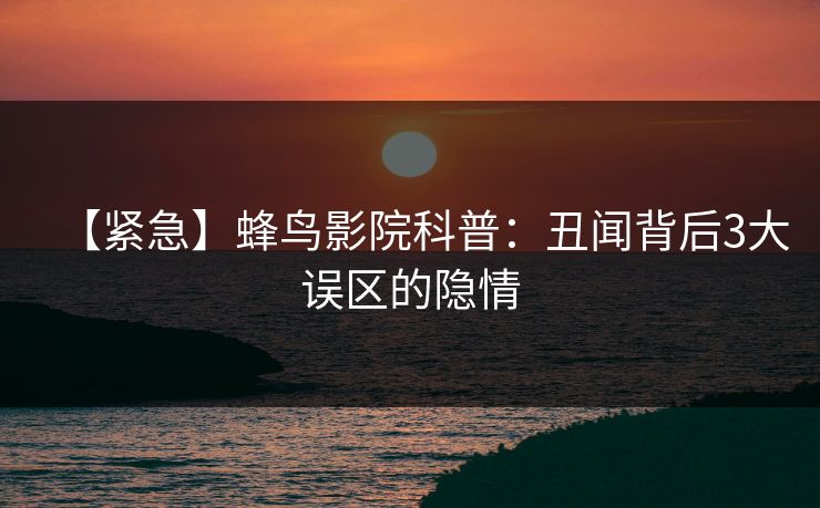 【紧急】蜂鸟影院科普：丑闻背后3大误区的隐情