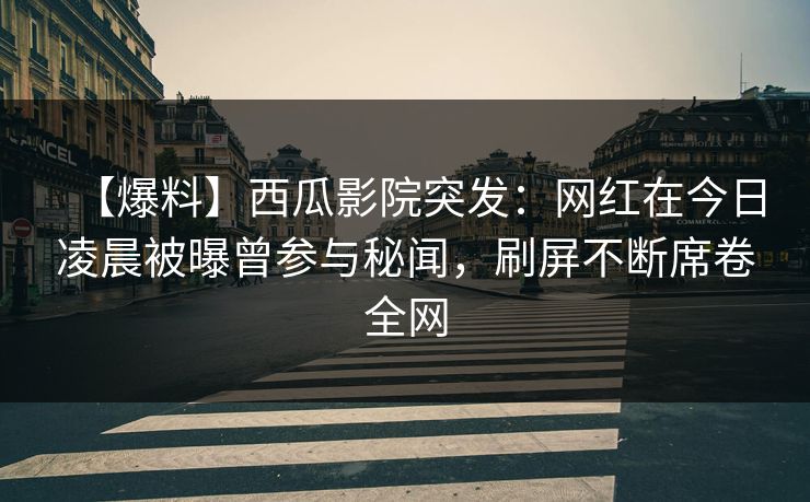 【爆料】西瓜影院突发：网红在今日凌晨被曝曾参与秘闻，刷屏不断席卷全网