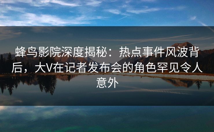 蜂鸟影院深度揭秘：热点事件风波背后，大V在记者发布会的角色罕见令人意外