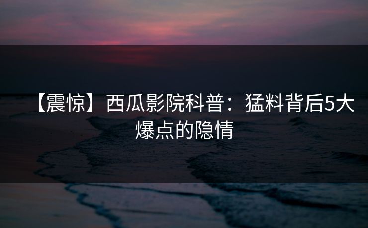 【震惊】西瓜影院科普：猛料背后5大爆点的隐情
