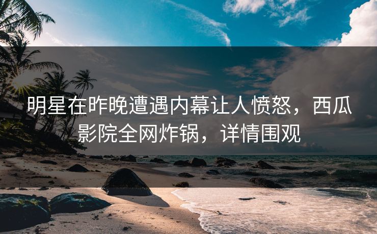 明星在昨晚遭遇内幕让人愤怒，西瓜影院全网炸锅，详情围观