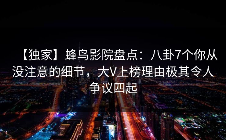 【独家】蜂鸟影院盘点：八卦7个你从没注意的细节，大V上榜理由极其令人争议四起