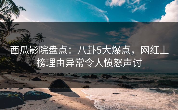 西瓜影院盘点：八卦5大爆点，网红上榜理由异常令人愤怒声讨