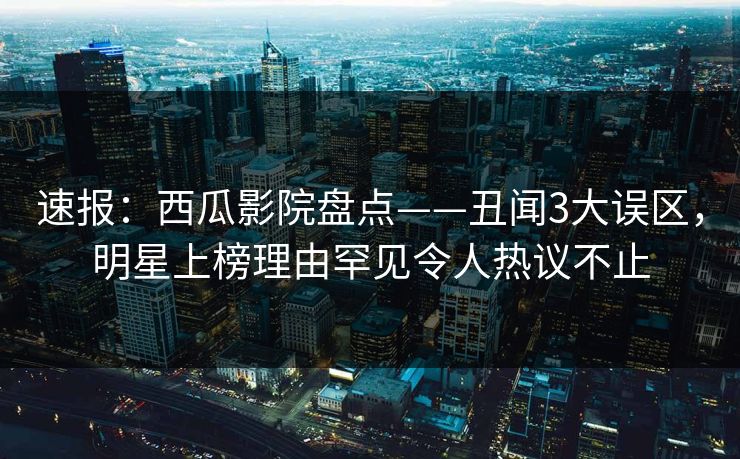 速报：西瓜影院盘点——丑闻3大误区，明星上榜理由罕见令人热议不止