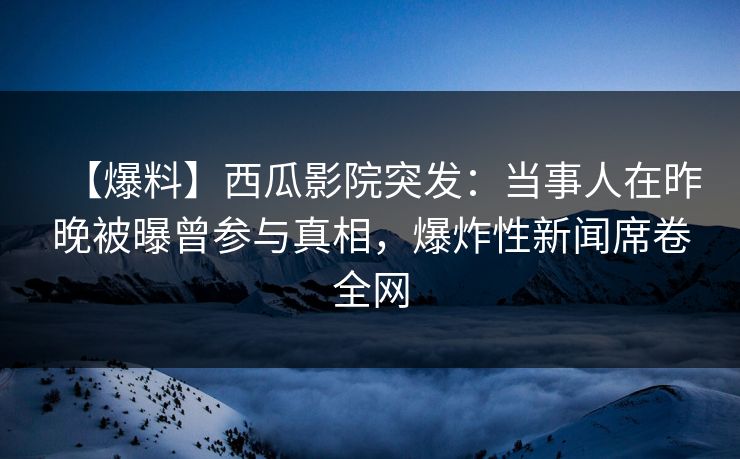 【爆料】西瓜影院突发：当事人在昨晚被曝曾参与真相，爆炸性新闻席卷全网