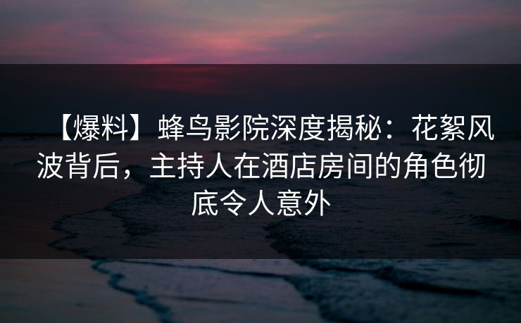 【爆料】蜂鸟影院深度揭秘：花絮风波背后，主持人在酒店房间的角色彻底令人意外