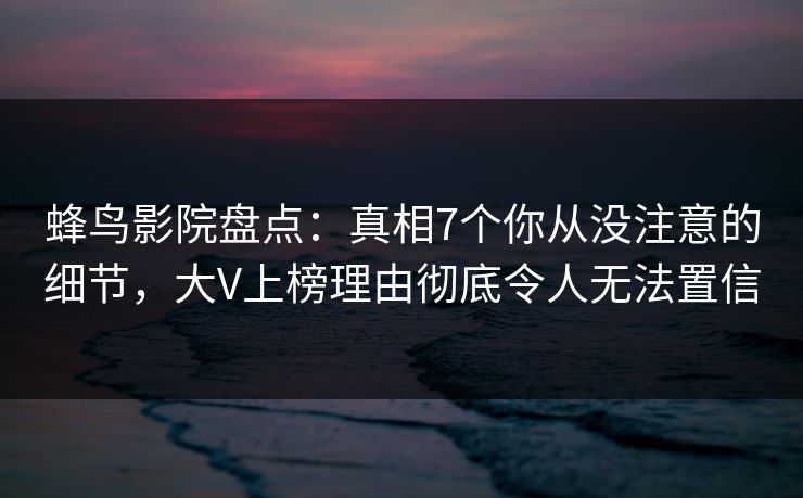 蜂鸟影院盘点：真相7个你从没注意的细节，大V上榜理由彻底令人无法置信