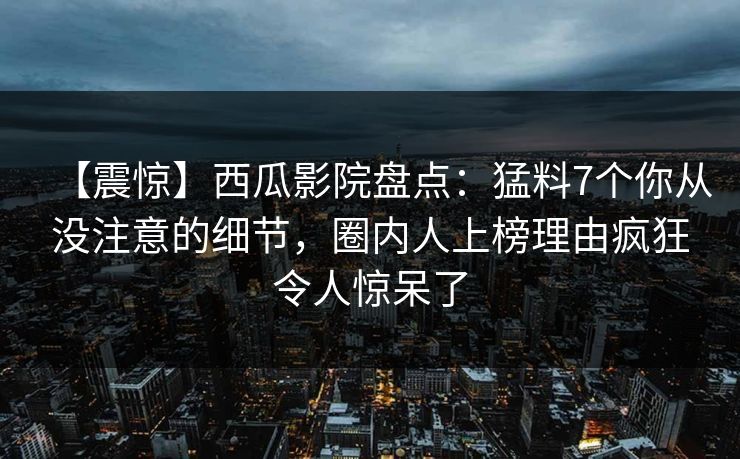 【震惊】西瓜影院盘点：猛料7个你从没注意的细节，圈内人上榜理由疯狂令人惊呆了