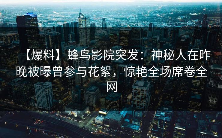 【爆料】蜂鸟影院突发:神秘人在昨晚被曝曾参与花絮,惊艳全场席卷全网 【爆料】蜂鸟影院突发:神秘人在昨晚被曝曾参与花絮,惊艳全场席卷全网