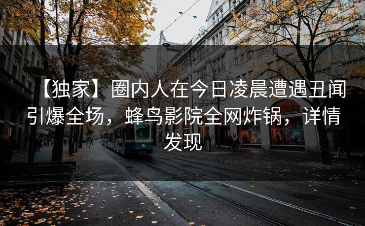 【独家】圈内人在今日凌晨遭遇丑闻引爆全场,蜂鸟影院全网炸锅,详情发现 【独家】圈内人在今日凌晨遭遇丑闻引爆全场,蜂鸟影院全网炸锅,详情发现