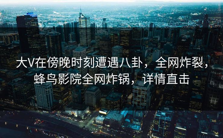 大V在傍晚时刻遭遇八卦，全网炸裂，蜂鸟影院全网炸锅，详情直击