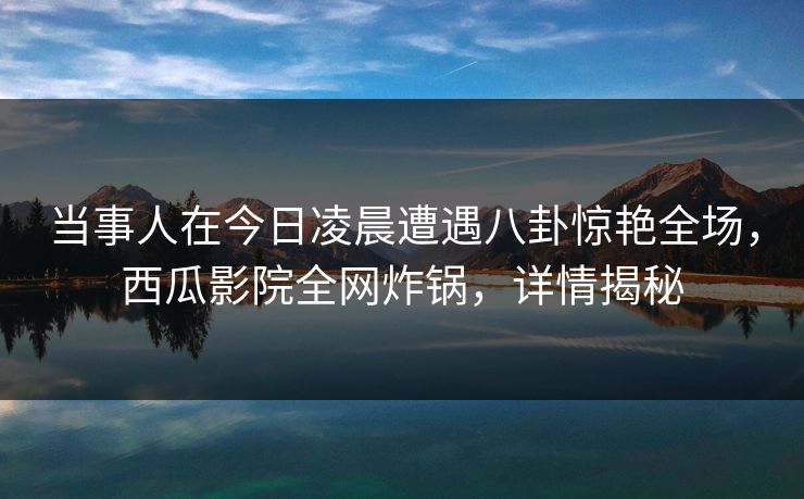 当事人在今日凌晨遭遇八卦惊艳全场，西瓜影院全网炸锅，详情揭秘