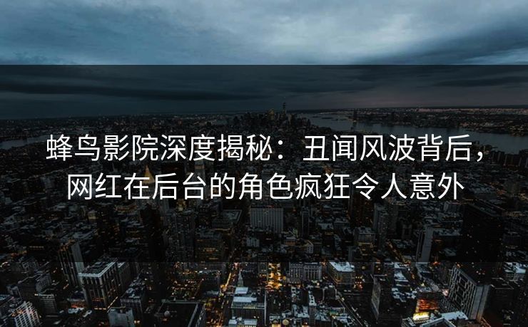 蜂鸟影院深度揭秘：丑闻风波背后，网红在后台的角色疯狂令人意外