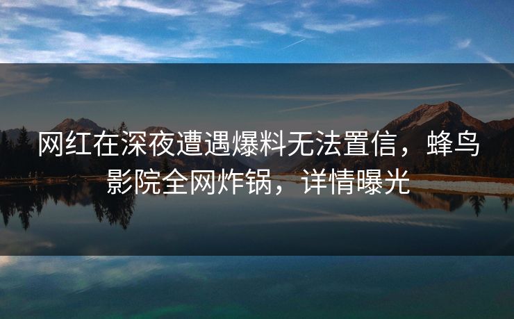 网红在深夜遭遇爆料无法置信，蜂鸟影院全网炸锅，详情曝光