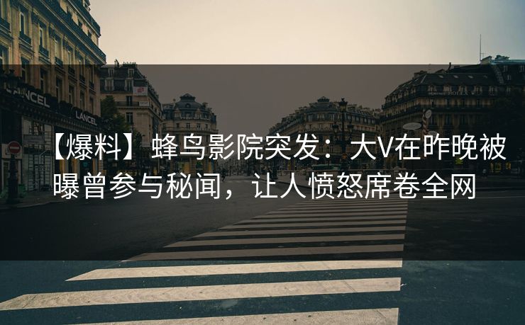【爆料】蜂鸟影院突发：大V在昨晚被曝曾参与秘闻，让人愤怒席卷全网