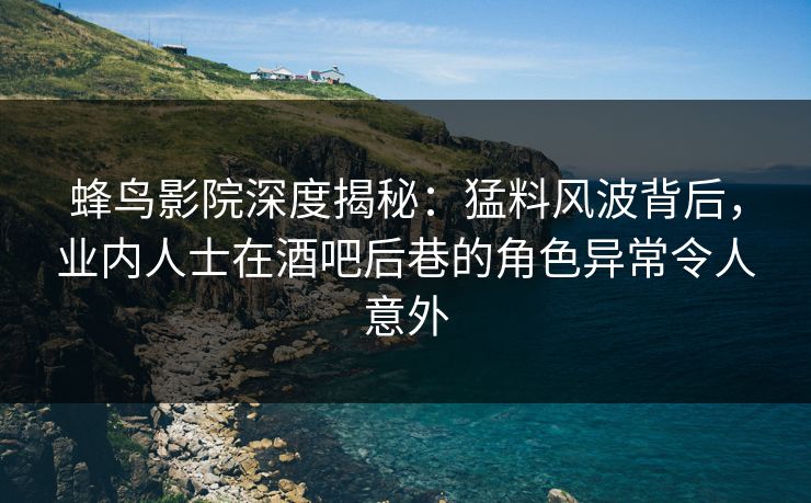 蜂鸟影院深度揭秘：猛料风波背后，业内人士在酒吧后巷的角色异常令人意外