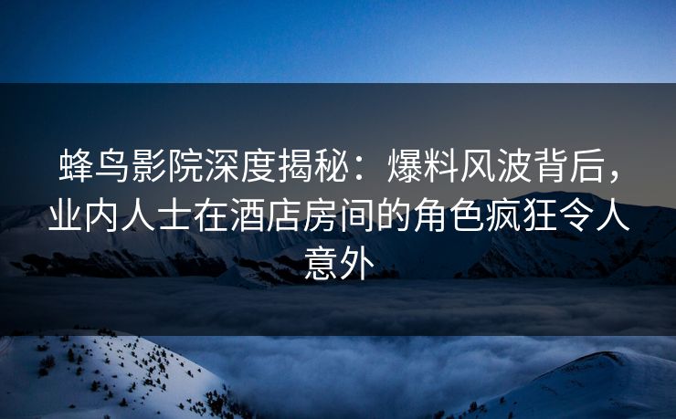 蜂鸟影院深度揭秘：爆料风波背后，业内人士在酒店房间的角色疯狂令人意外