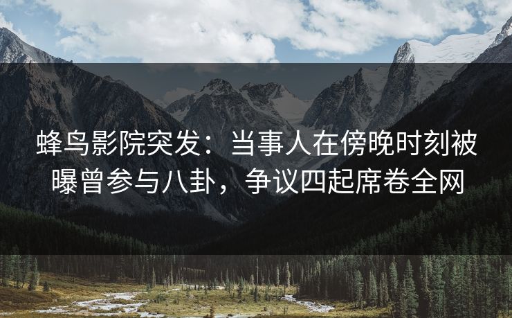 蜂鸟影院突发：当事人在傍晚时刻被曝曾参与八卦，争议四起席卷全网