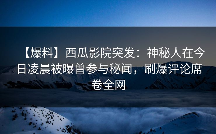 【爆料】西瓜影院突发：神秘人在今日凌晨被曝曾参与秘闻，刷爆评论席卷全网