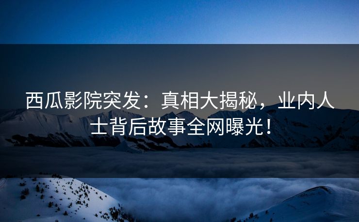 西瓜影院突发：真相大揭秘，业内人士背后故事全网曝光！
