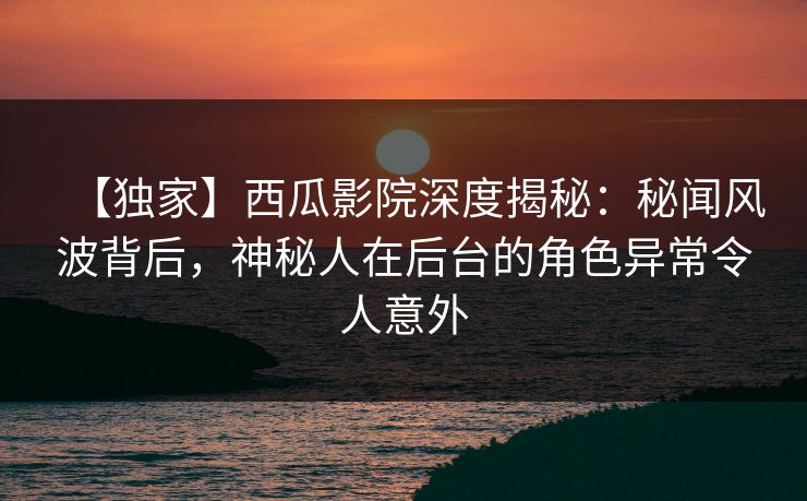 【独家】西瓜影院深度揭秘：秘闻风波背后，神秘人在后台的角色异常令人意外
