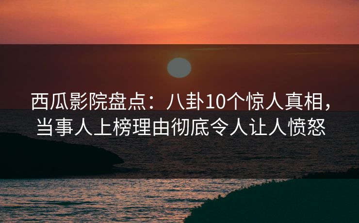西瓜影院盘点：八卦10个惊人真相，当事人上榜理由彻底令人让人愤怒