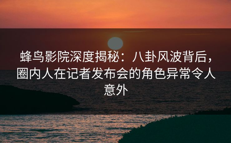 蜂鸟影院深度揭秘：八卦风波背后，圈内人在记者发布会的角色异常令人意外
